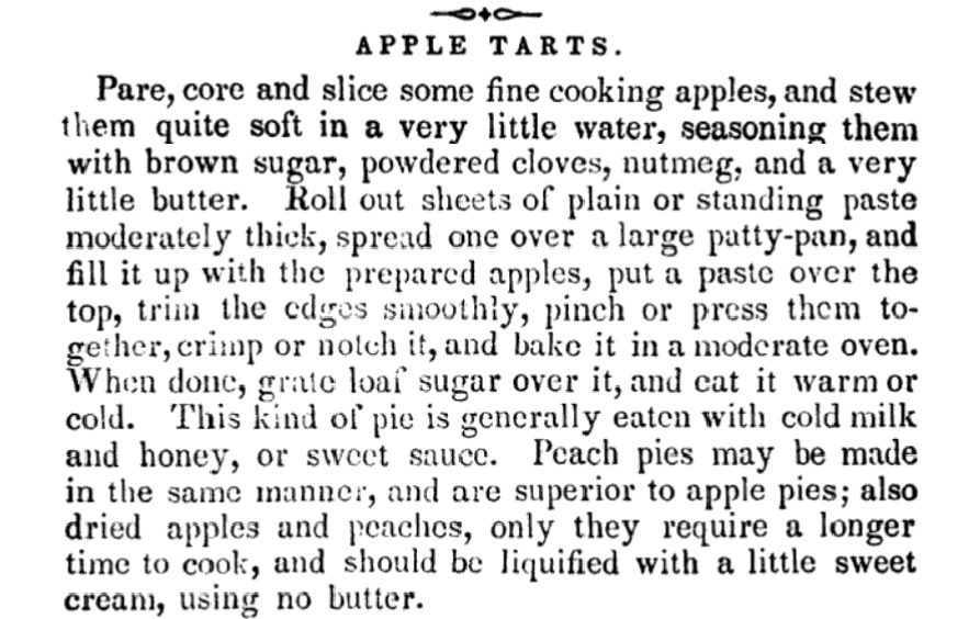 "Apple tarts. Pare, core and slice some fine cooking apples, and stew them quite soft in a very little water, seasoning them with brown sugar, powdered cloves, nutmeg, and a very little butter. Roll out sheets of plain or standing paste moderately thick, spread one over a large patty-pan, and fill it up with the prepared apples, put a paste over the top, trim the edges smoothly, pinch or press them together, crimp or notch it, and bake it in a moderate oven. When done, grate loaf sugar over it, and eat it warm or cold. This kind of pie is generally eaten with cold milk and honey, or sweet sauce. Peach pies may be made in the same manner, and are superior to apple pies; also dried apples and peaches, only they require a longer time to cook; and should be liquified with a little sweet cream, using no butter."